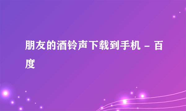 朋友的酒铃声下载到手机 - 百度