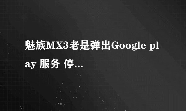 魅族MX3老是弹出Google play 服务 停止~~怎么回事