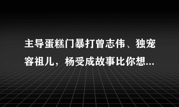 主导蛋糕门暴打曾志伟、独宠容祖儿，杨受成故事比你想象的恶劣？