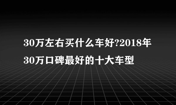 30万左右买什么车好?2018年30万口碑最好的十大车型