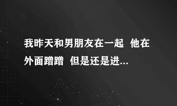 我昨天和男朋友在一起  他在外面蹭蹭  但是还是进去了  第