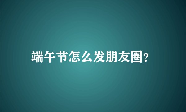 端午节怎么发朋友圈？