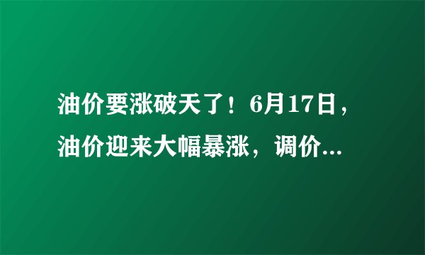 油价要涨破天了!6月17日,油价迎来大幅暴涨,调价后全国地区油价一览