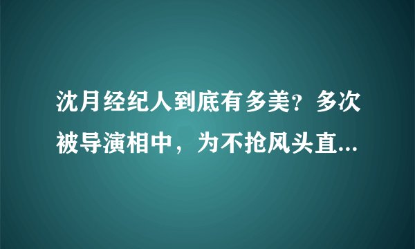 沈月经纪人到底有多美?多次被导演相中,为不抢风头直接素颜陪同
