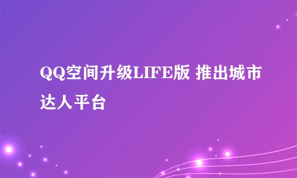 QQ空间升级LIFE版 推出城市达人平台