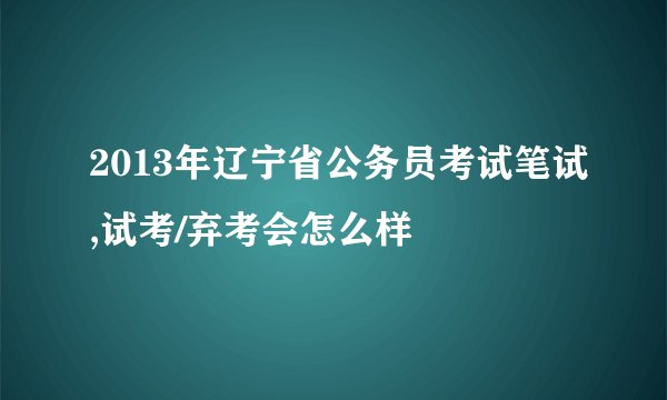2013年辽宁省公务员考试笔试,试考/弃考会怎么样