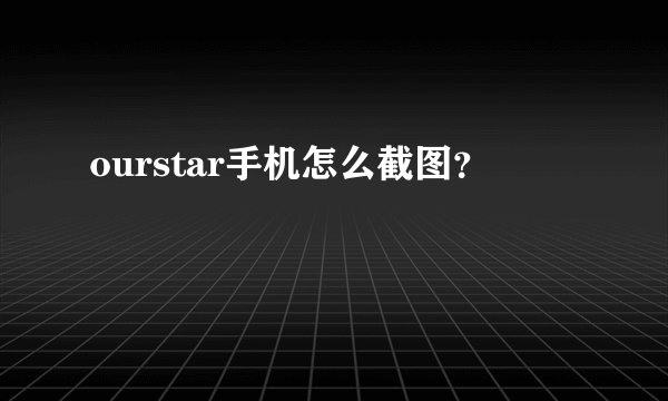 ourstar手机怎么截图?