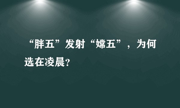 “胖五”发射“嫦五”,为何选在凌晨?