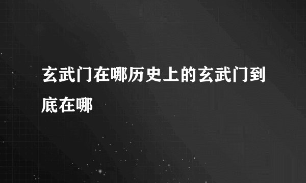 玄武门在哪历史上的玄武门到底在哪