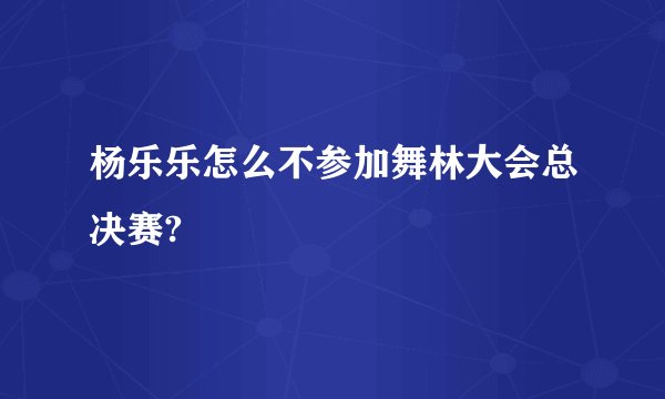 杨乐乐怎么不参加舞林大会总决赛?