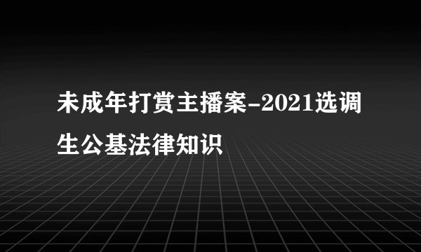 未成年打赏主播案-2021选调生公基法律知识