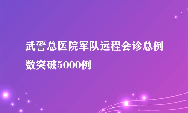 武警总医院军队远程会诊总例数突破5000例