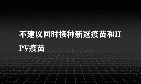 不建议同时接种新冠疫苗和HPV疫苗