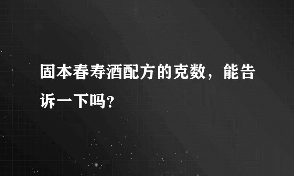 固本春寿酒配方的克数，能告诉一下吗？