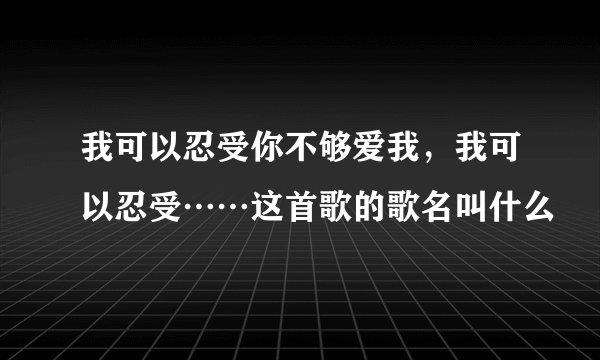 我可以忍受你不够爱我，我可以忍受⋯⋯这首歌的歌名叫什么