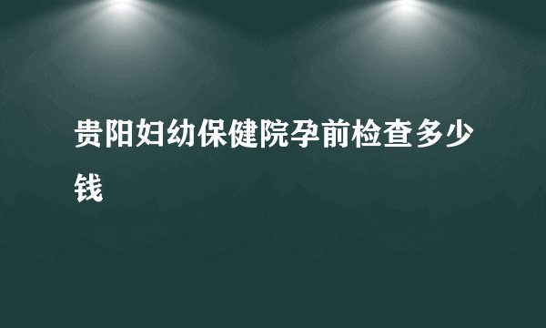 贵阳妇幼保健院孕前检查多少钱