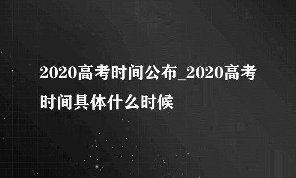 2020高考时间公布_2020高考时间具体什么时候
