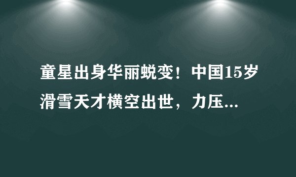 童星出身华丽蜕变！中国15岁滑雪天才横空出世，力压日本名将夺冠