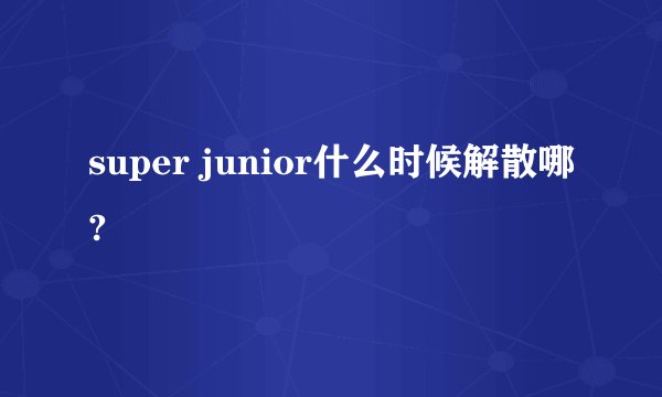 super junior什么时候解散哪?