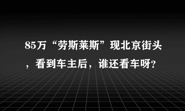 85万“劳斯莱斯”现北京街头,看到车主后,谁还看车呀?
