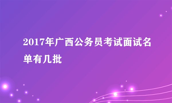 2017年广西公务员考试面试名单有几批