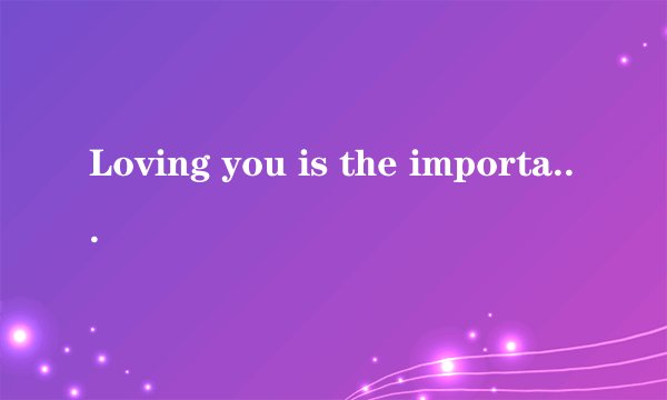 Loving you is the important thing.There are some people who