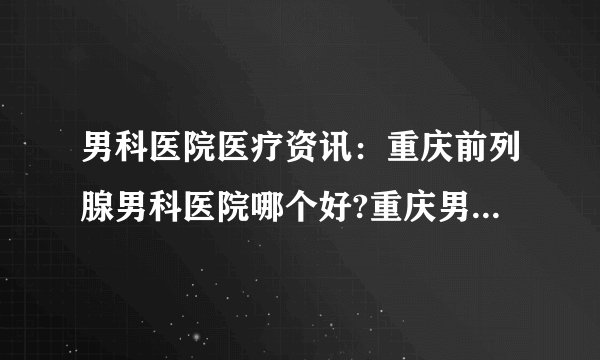 男科医院医疗资讯：重庆前列腺男科医院哪个好?重庆男科医院治疗前列腺炎要花多少钱?
