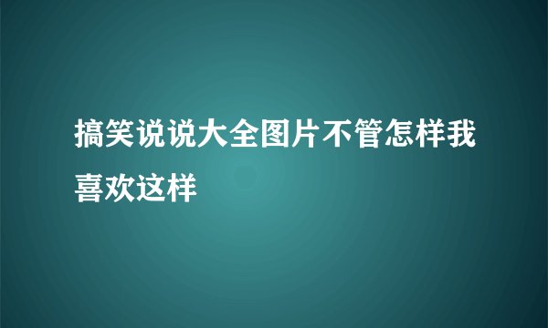 搞笑说说大全图片不管怎样我喜欢这样