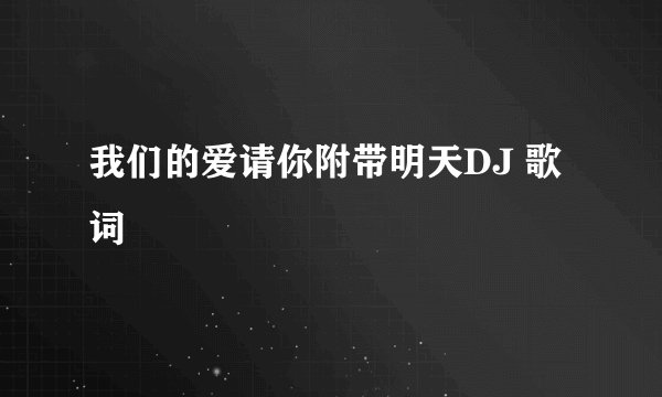 我们的爱请你附带明天DJ 歌词
