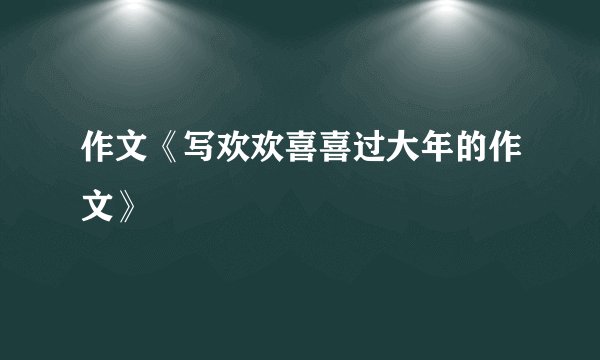 作文《写欢欢喜喜过大年的作文》