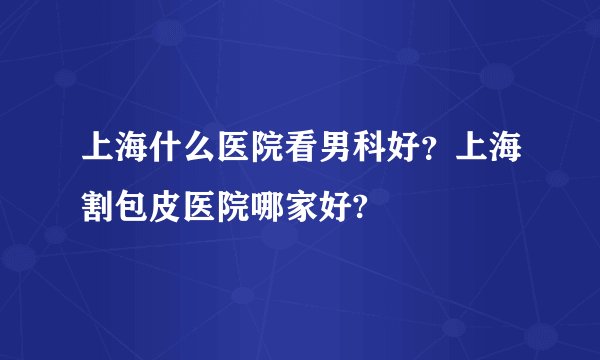 上海什么医院看男科好？上海割包皮医院哪家好?