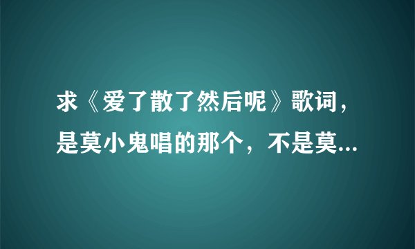 求《爱了散了然后呢》歌词,是莫小鬼唱的那个,不是莫小娘的。