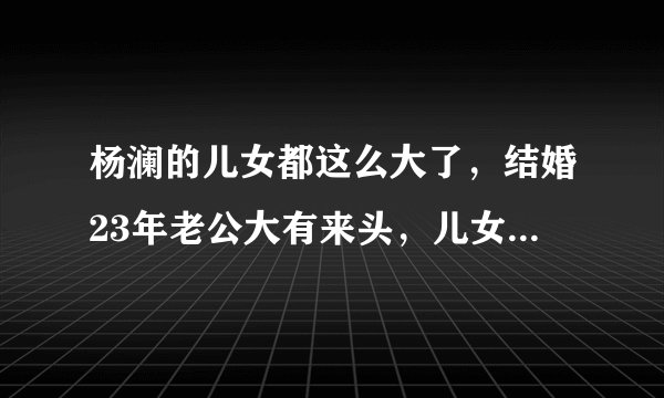 杨澜的儿女都这么大了,结婚23年老公大有来头,儿女的名字霸气