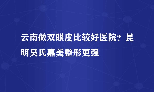 云南做双眼皮比较好医院？昆明吴氏嘉美整形更强