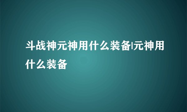 斗战神元神用什么装备|元神用什么装备