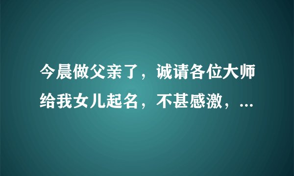 今晨做父亲了，诚请各位大师给我女儿起名，不甚感激，拜谢！在线等（积分全部送出）