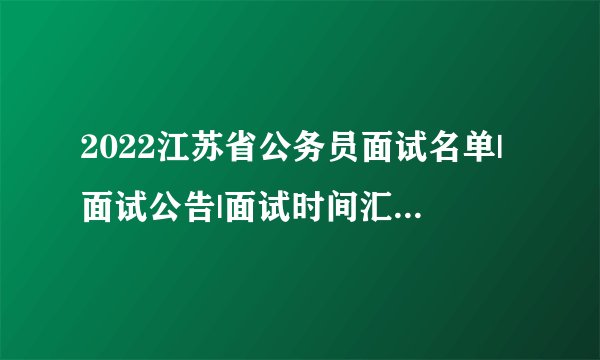 2022江苏省公务员面试名单|面试公告|面试时间汇总(各地市)