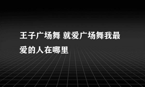 王子广场舞 就爱广场舞我最爱的人在哪里