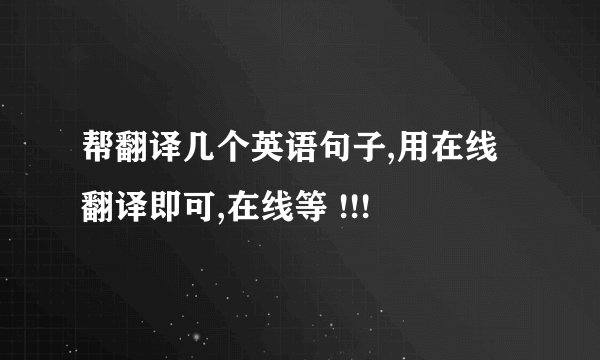 帮翻译几个英语句子,用在线翻译即可,在线等 !!!