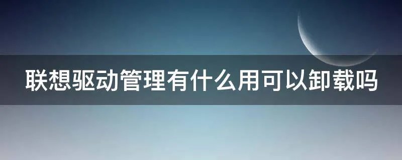 联想驱动管理有什么用可以卸载吗