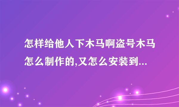 怎样给他人下木马啊盗号木马怎么制作的,又怎么安装到他人家的电脑里的?