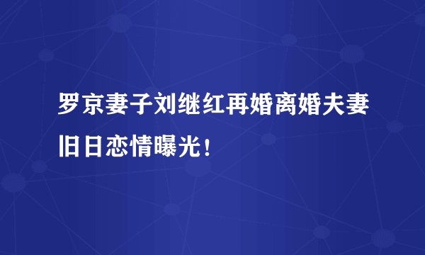罗京妻子刘继红再婚离婚夫妻旧日恋情曝光！