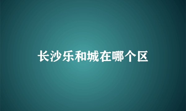 长沙乐和城在哪个区