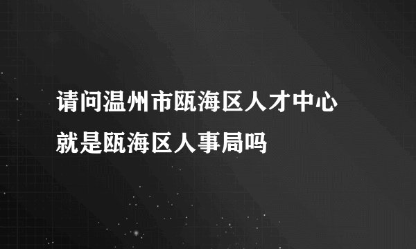 请问温州市瓯海区人才中心 就是瓯海区人事局吗