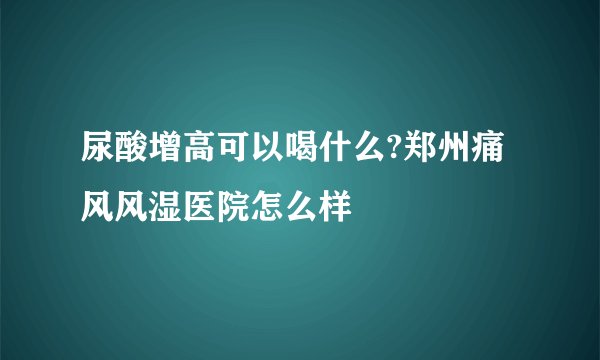 尿酸增高可以喝什么?郑州痛风风湿医院怎么样