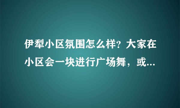 伊犁小区氛围怎么样?大家在小区会一块进行广场舞,或者其他社区活动吗?
