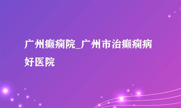 广州癫痫院_广州市治癫痫病好医院