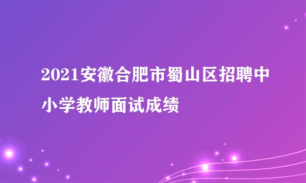 2021安徽合肥市蜀山区招聘中小学教师面试成绩