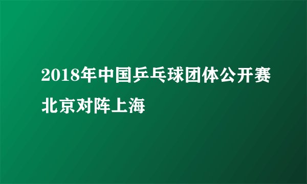 2018年中国乒乓球团体公开赛北京对阵上海