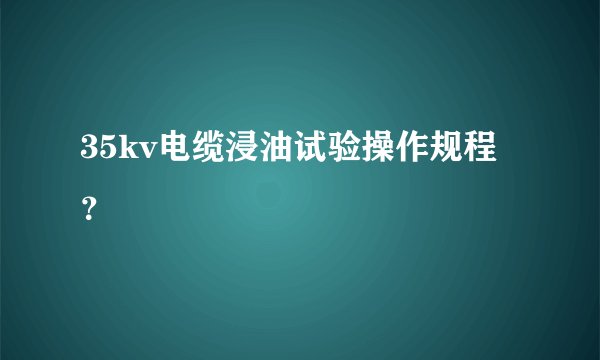 35kv电缆浸油试验操作规程？